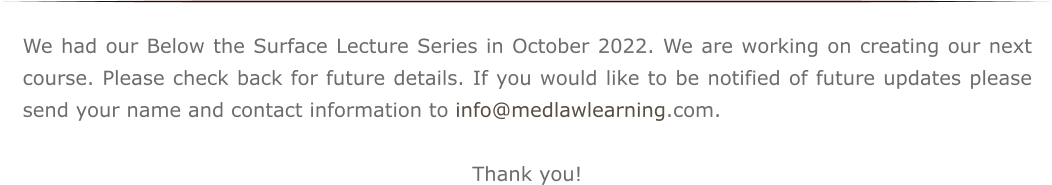 We had our Below the Surface Lecture Series in October 2022. We are working on creating our next course. Please check back for future details. If you would like to be notified of future updates please send your name and contact information to info@medlawlearning.com.  Thank you!