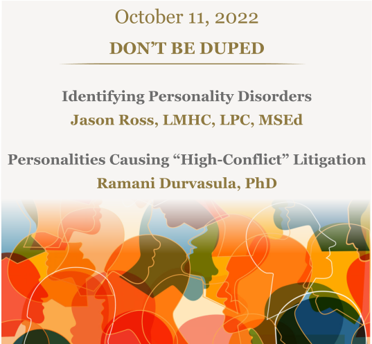 October 11, 2022 DON’T BE DUPED Identifying Personality Disorders Jason Ross, LMHC, LPC, MSEdPersonalities Causing “High-Conflict” Litigation Ramani Durvasula, PhD