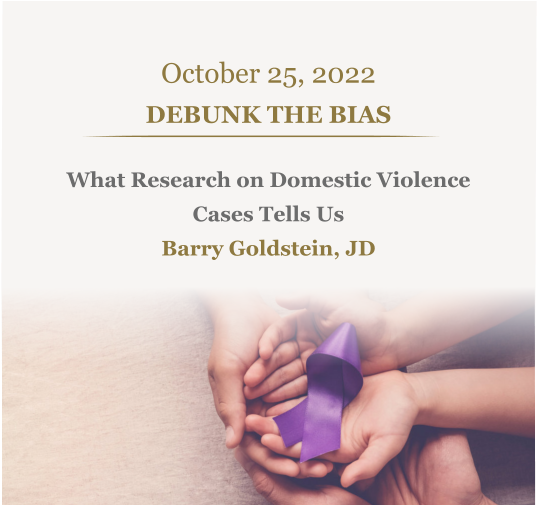 October 25, 2022 DEBUNK THE BIAS What Research on Domestic Violence  Cases Tells Us Barry Goldstein, JD