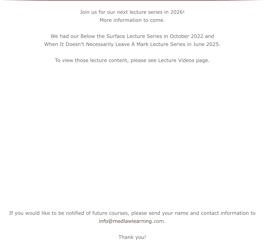 Join us for our next lecture series in 2026! More information to come. We had our Below the Surface Lecture Series in October 2022 and  When It Doesn’t Necessarily Leave A Mark Lecture Series in June 2025.   To view those lecture content, please see Lecture Videos page.                    If you would like to be notified of future courses, please send your name and contact information to info@medlawlearning.com.  Thank you!